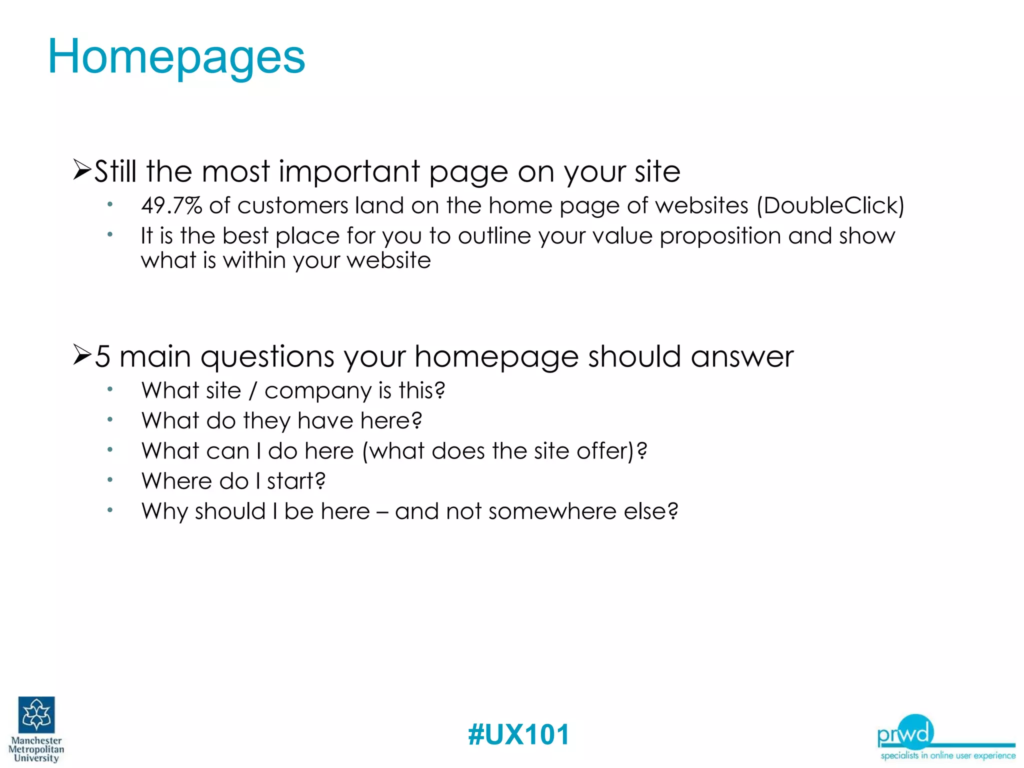 Still the most important page on your site  49.7% of customers land on the home page of websites (DoubleClick) It is the best place for you to outline your value proposition and show what is within your website 5 main questions your homepage should answer What site / company is this? What do they have here? What can I do here (what does the site offer)? Where do I start? Why should I be here – and not somewhere else? Homepages 