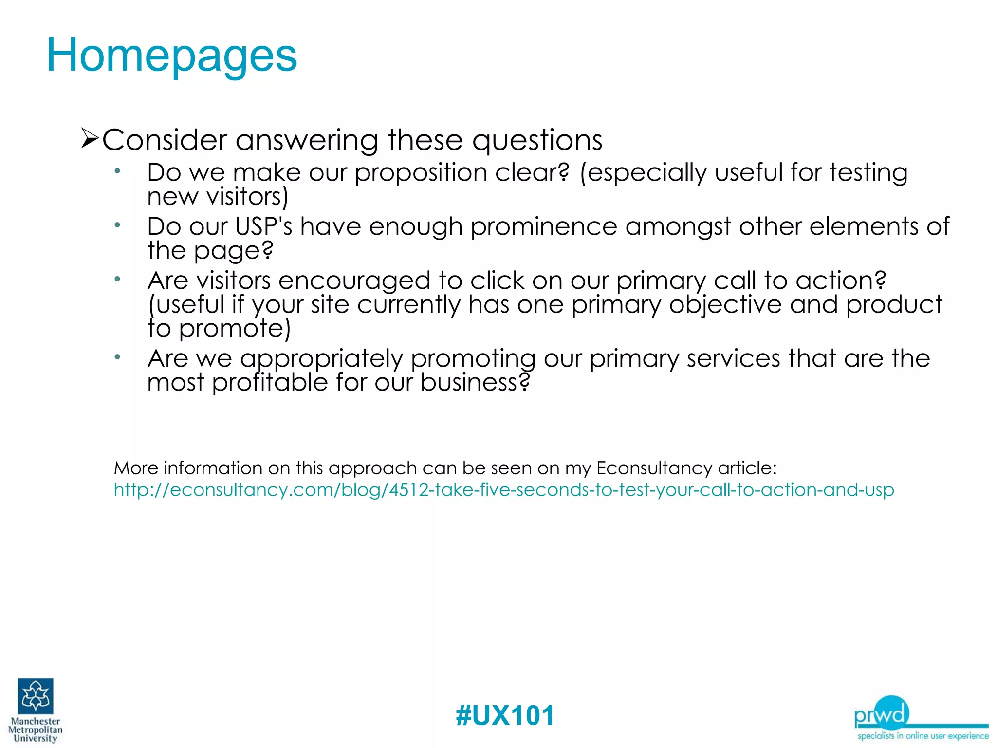 Consider answering these questions Do we make our proposition clear? (especially useful for testing new visitors) Do our USP's have enough prominence amongst other elements of the page? Are visitors encouraged to click on our primary call to action? (useful if your site currently has one primary objective and product to promote) Are we appropriately promoting our primary services that are the most profitable for our business? More information on this approach can be seen on my Econsultancy article: http://econsultancy.com/blog/4512-take-five-seconds-to-test-your-call-to-action-and-usp   Homepages – First Impressions Homepages 
