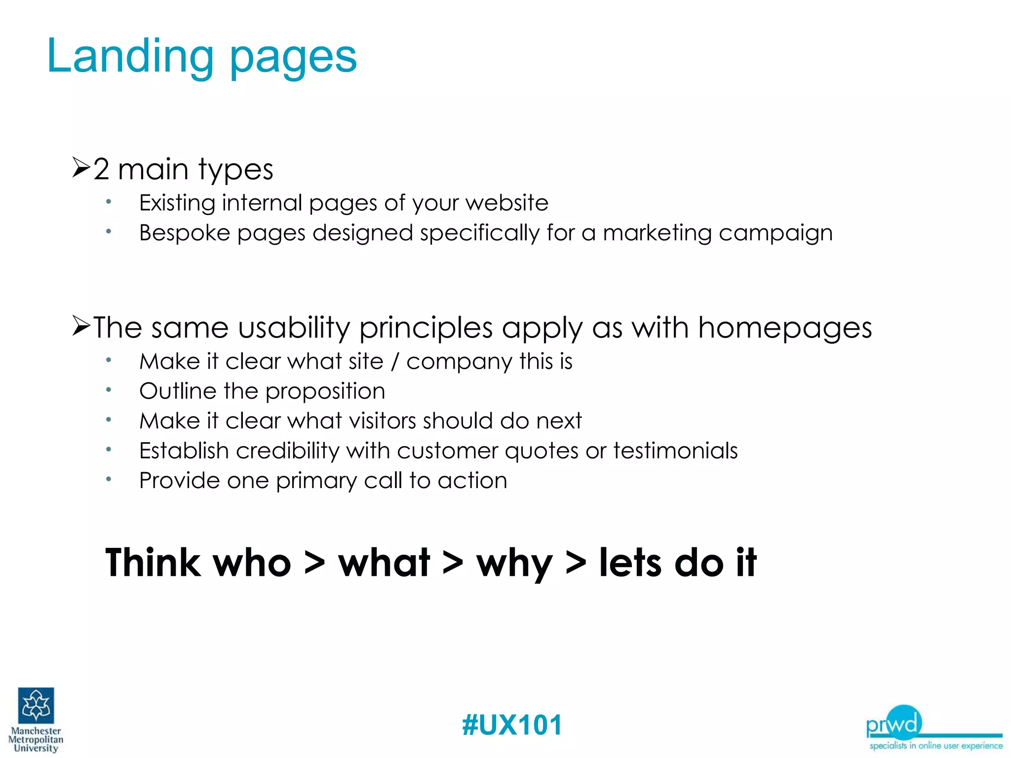2 main types  Existing internal pages of your website Bespoke pages designed specifically for a marketing campaign The same usability principles apply as with homepages Make it clear what site / company this is Outline the proposition Make it clear what visitors should do next Establish credibility with customer quotes or testimonials Provide one primary call to action Think who > what > why > lets do it Landing pages 