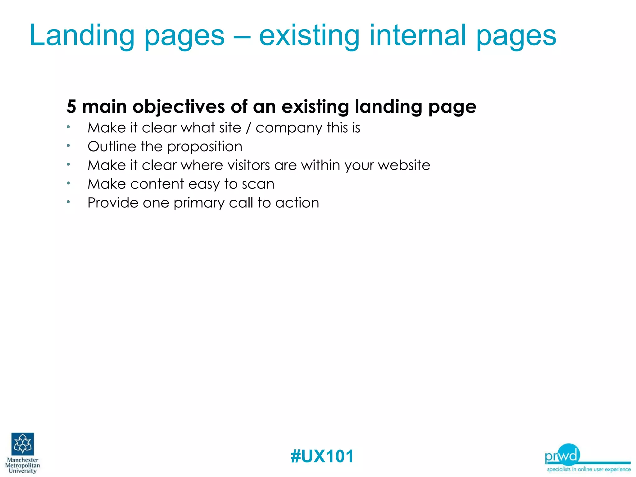 5 main objectives of an existing landing page Make it clear what site / company this is Outline the proposition Make it clear where visitors are within your website Make content easy to scan Provide one primary call to action Landing pages – existing internal pages 