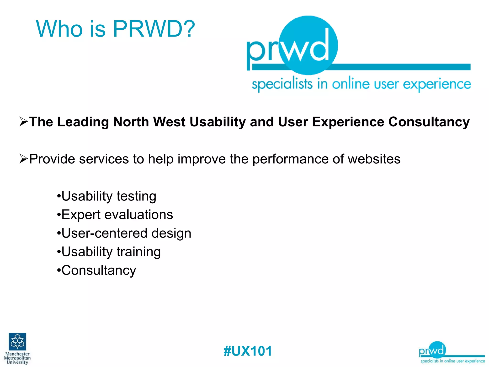The Leading North West Usability and User Experience Consultancy Provide services to help improve the performance of websites Usability testing Expert evaluations User-centered design Usability training Consultancy Who is PRWD? 