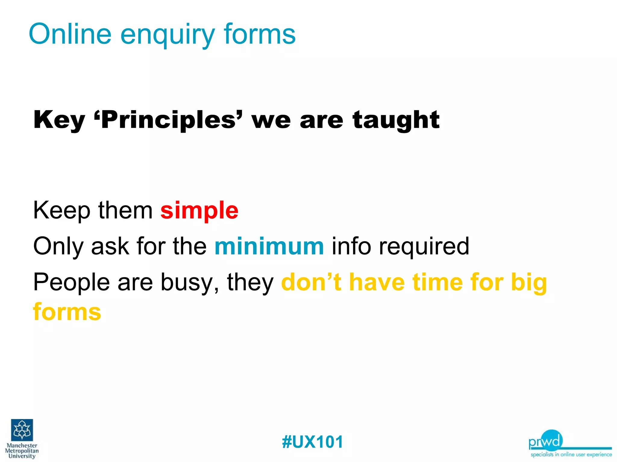 Online enquiry forms Key ‘Principles’ we are taught Keep them  simple Only ask for the  minimum  info required People are busy, they  don’t have time for big forms 