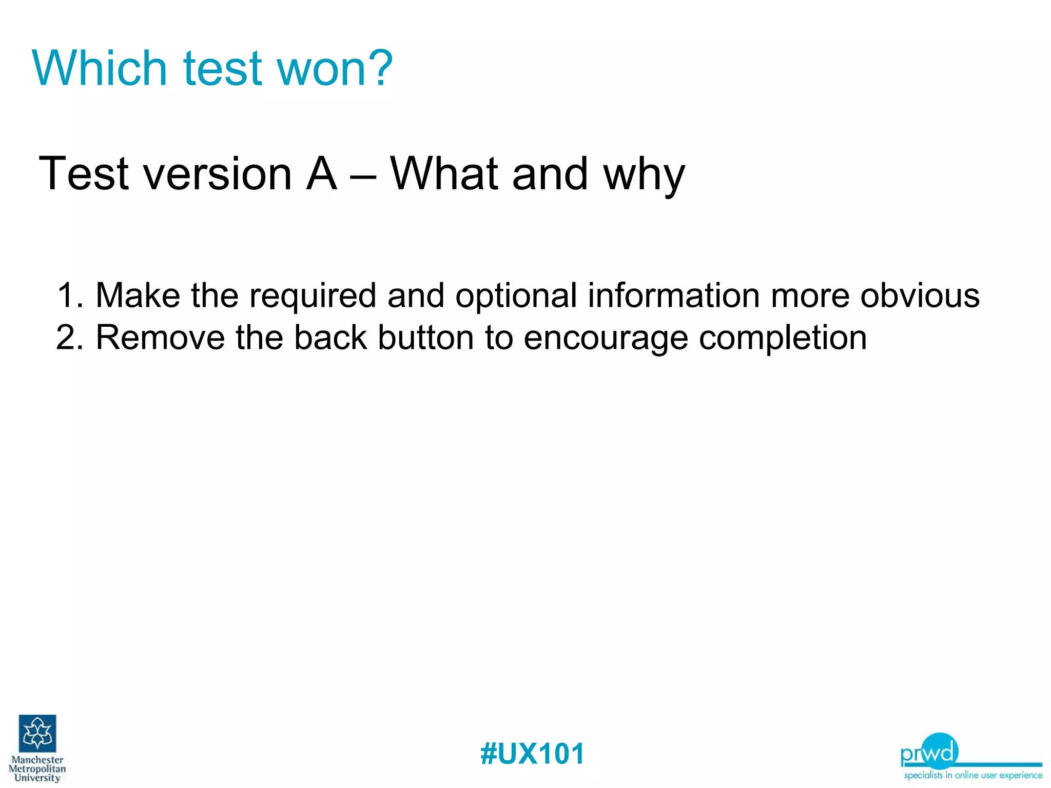 Which test won? Test version A – What and why Make the required and optional information more obvious Remove the back button to encourage completion 