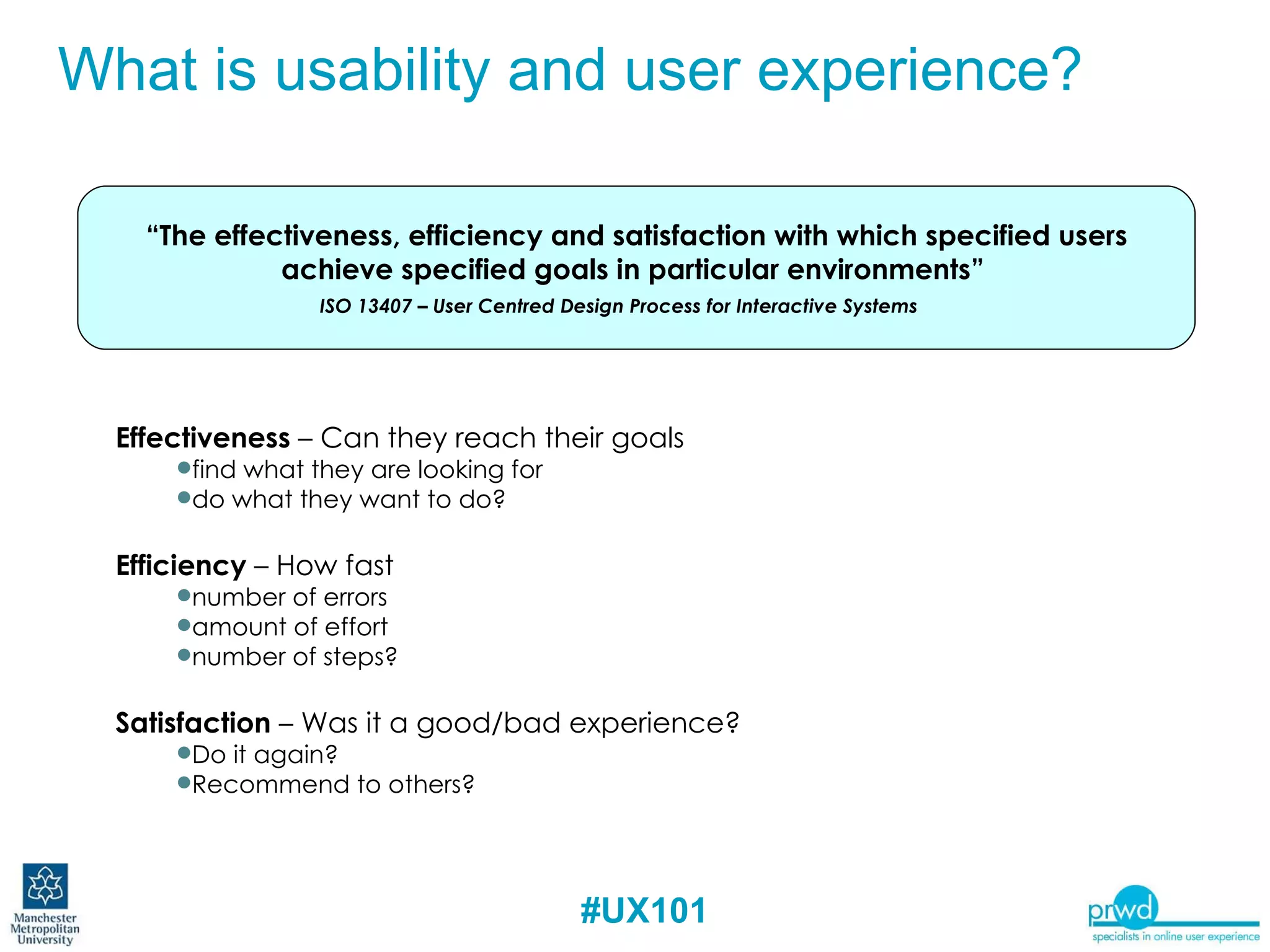 Effectiveness  – Can they reach their goals find what they are looking for do what they want to do? Efficiency  – How fast number of errors amount of effort number of steps? Satisfaction  – Was it a good/bad experience?  Do it again?  Recommend to others? “ The effectiveness, efficiency and satisfaction with which specified users achieve specified goals in particular environments”  ISO 13407 – User Centred Design Process for Interactive Systems What is Usability and User Experience? What is usability and user experience? 