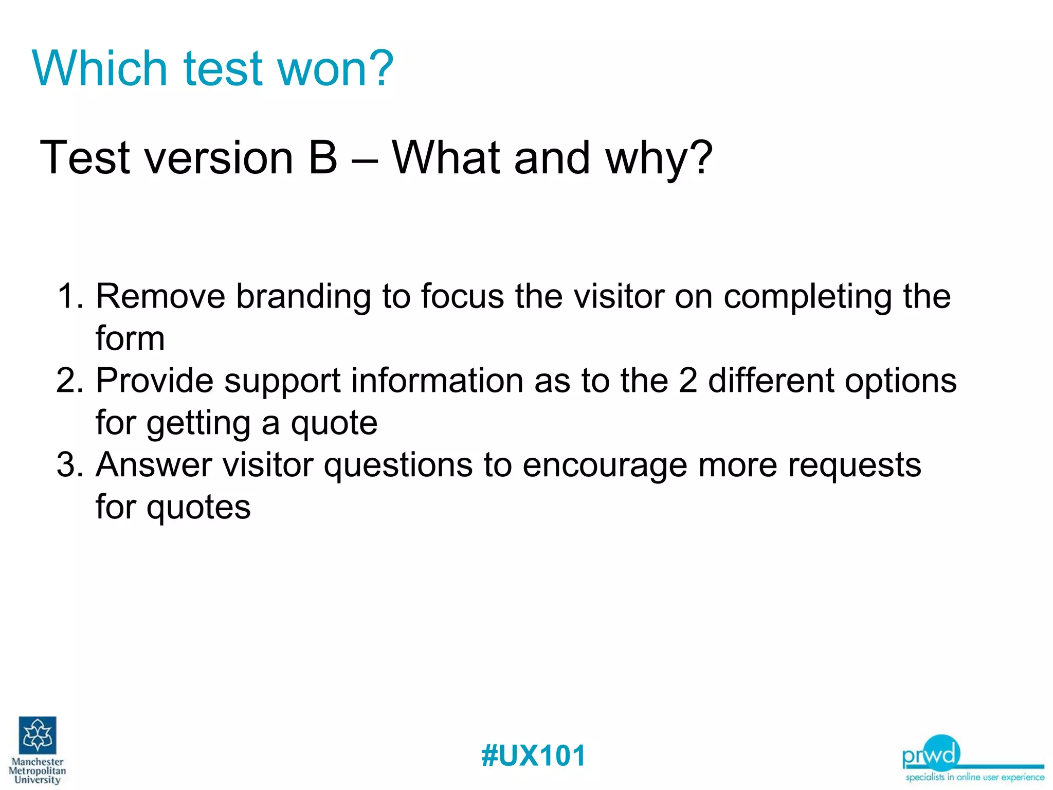 Which test won? Test version B – What and why? Remove branding to focus the visitor on completing the form Provide support information as to the 2 different options for getting a quote Answer visitor questions to encourage more requests for quotes 