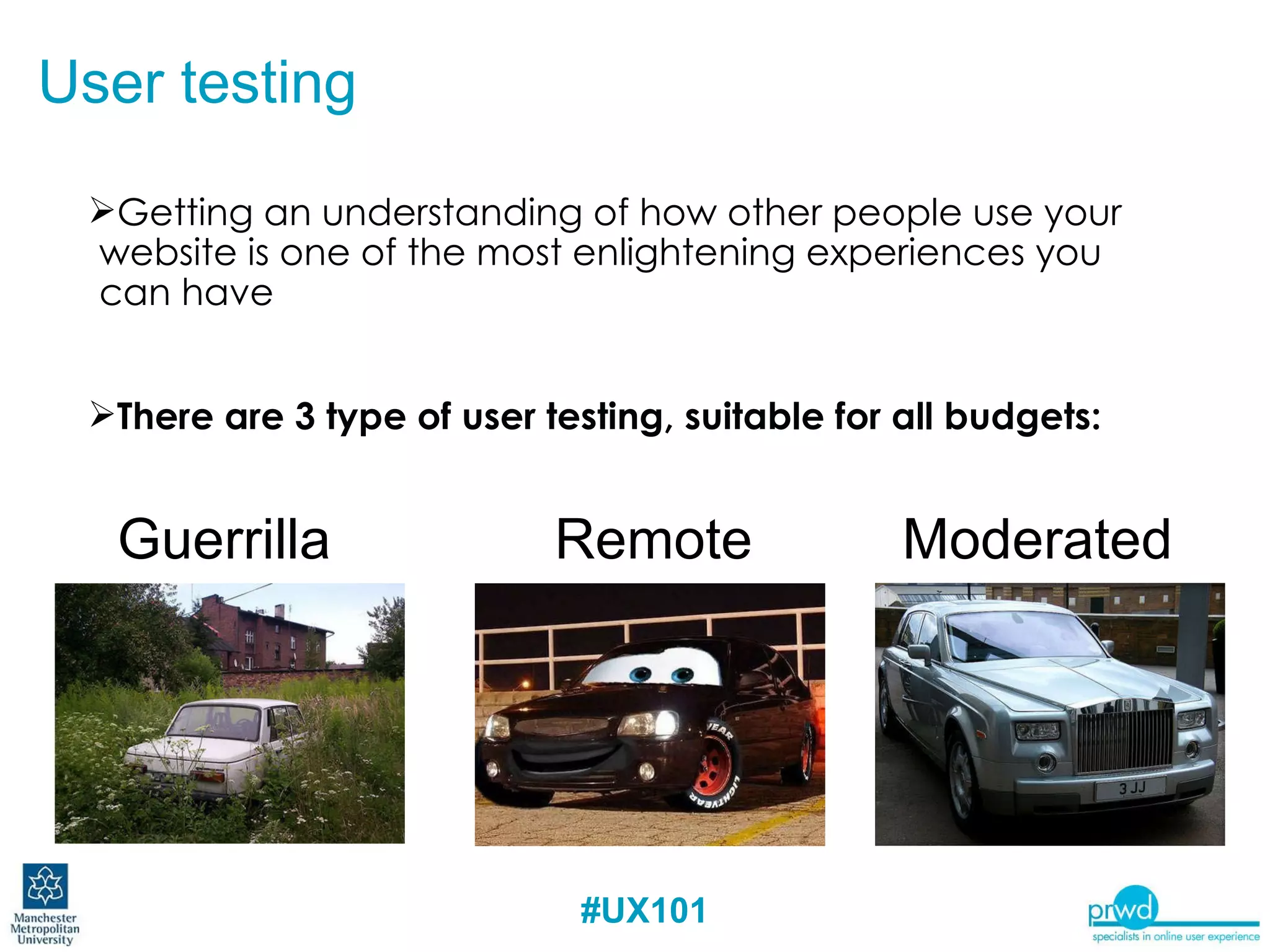 Getting an understanding of how other people use your website is one of the most enlightening experiences you can have There are 3 type of user testing, suitable for all budgets: User testing Guerrilla Remote Moderated 