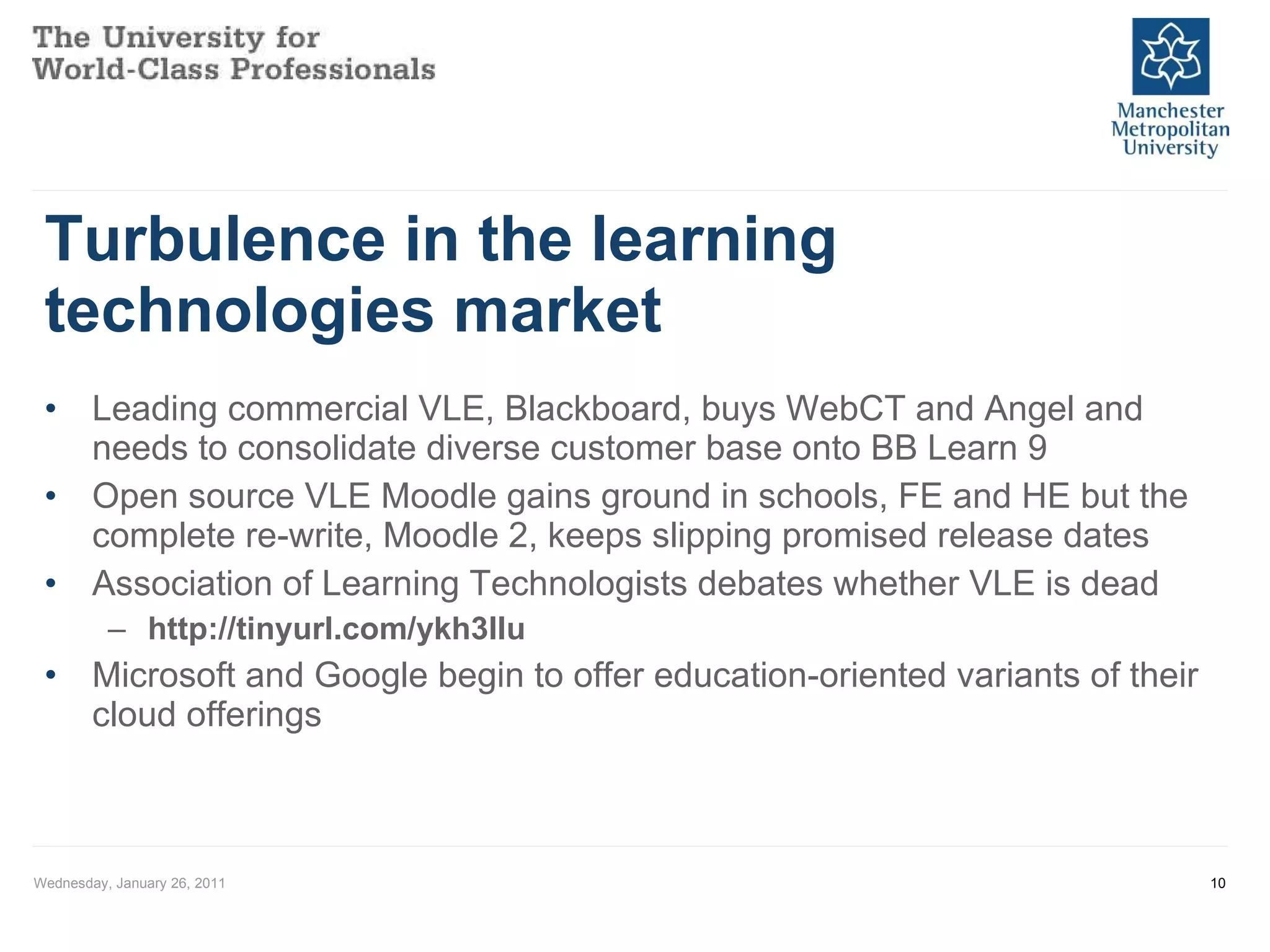 Turbulence in the learning technologies market Leading commercial VLE, Blackboard, buys WebCT and Angel and needs to consolidate diverse customer base onto BB Learn 9 Open source VLE Moodle gains ground in schools, FE and HE but the complete re-write, Moodle 2, keeps slipping promised release dates Association of Learning Technologists debates whether VLE is dead http://tinyurl.com/ykh3llu Microsoft and Google begin to offer education-oriented variants of their cloud offerings Wednesday, January 26, 2011 