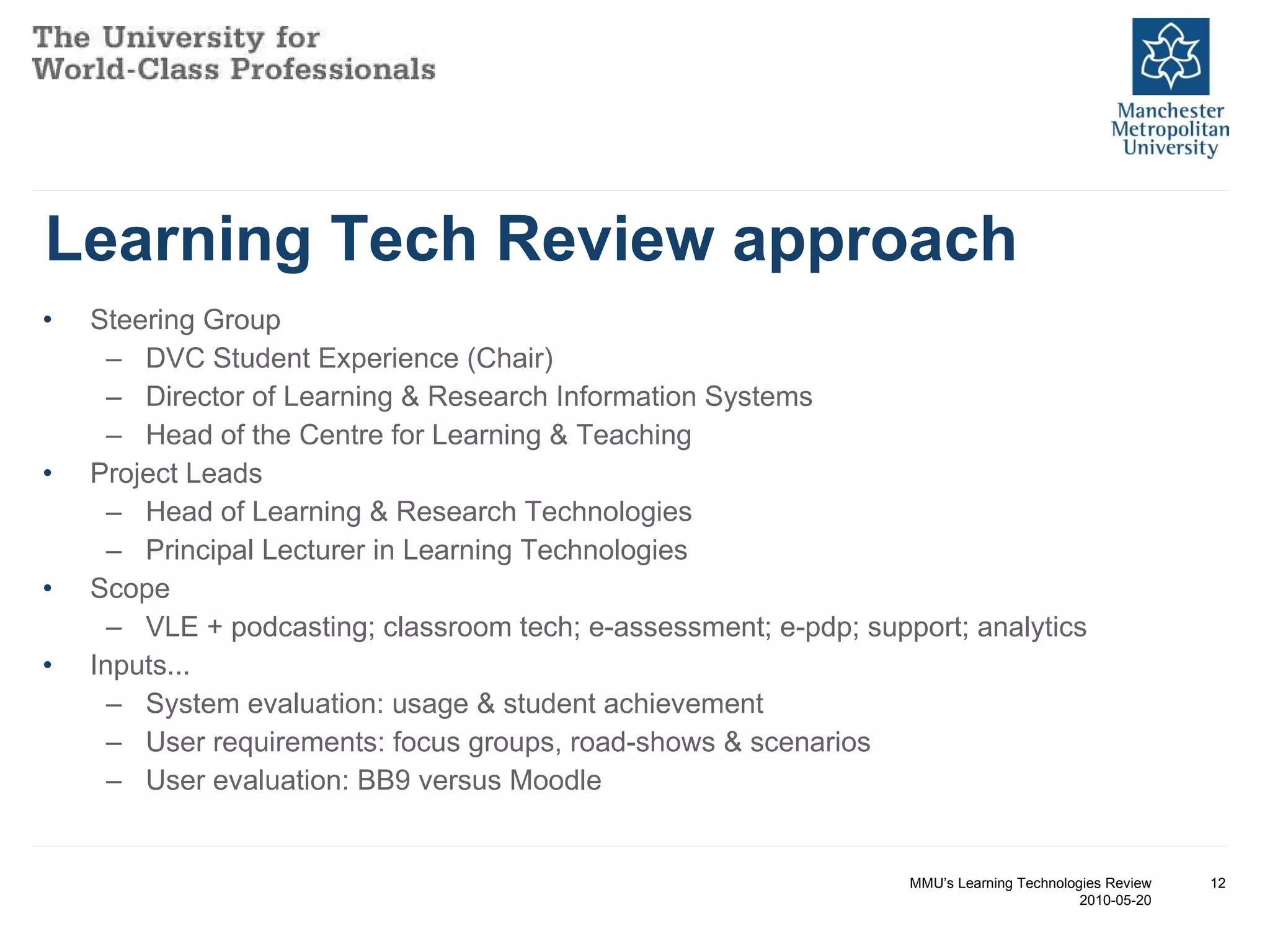 Learning Tech Review approach Steering Group DVC Student Experience (Chair) Director of Learning & Research Information Systems Head of the Centre for Learning & Teaching Project Leads Head of Learning & Research Technologies Principal Lecturer in Learning Technologies Scope VLE + podcasting; classroom tech; e-assessment; e-pdp; support; analytics Inputs... System evaluation: usage & student achievement User requirements: focus groups, road-shows & scenarios User evaluation: BB9 versus Moodle MMU’s Learning Technologies Review 2010-05-20 