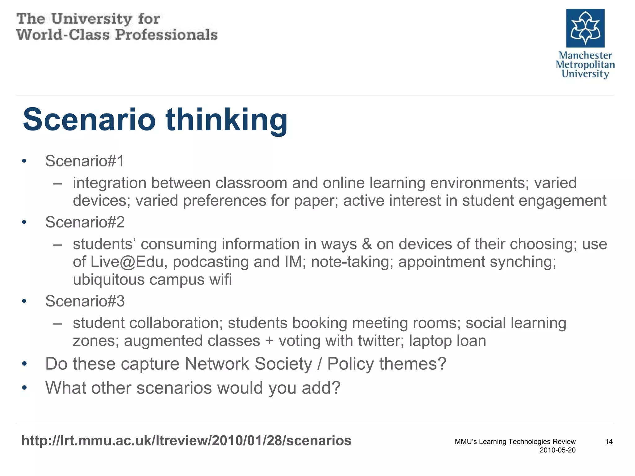 Scenario thinking Scenario#1 integration between classroom and online learning environments; varied devices; varied preferences for paper; active interest in student engagement Scenario#2 students’ consuming information in ways & on devices of their choosing; use of Live@Edu, podcasting and IM; note-taking; appointment synching; ubiquitous campus wifi Scenario#3 student collaboration; students booking meeting rooms; social learning zones; augmented classes + voting with twitter; laptop loan Do these capture Network Society / Policy themes? What other scenarios would you add? MMU’s Learning Technologies Review 2010-05-20 http://lrt.mmu.ac.uk/ltreview/2010/01/28/scenarios 