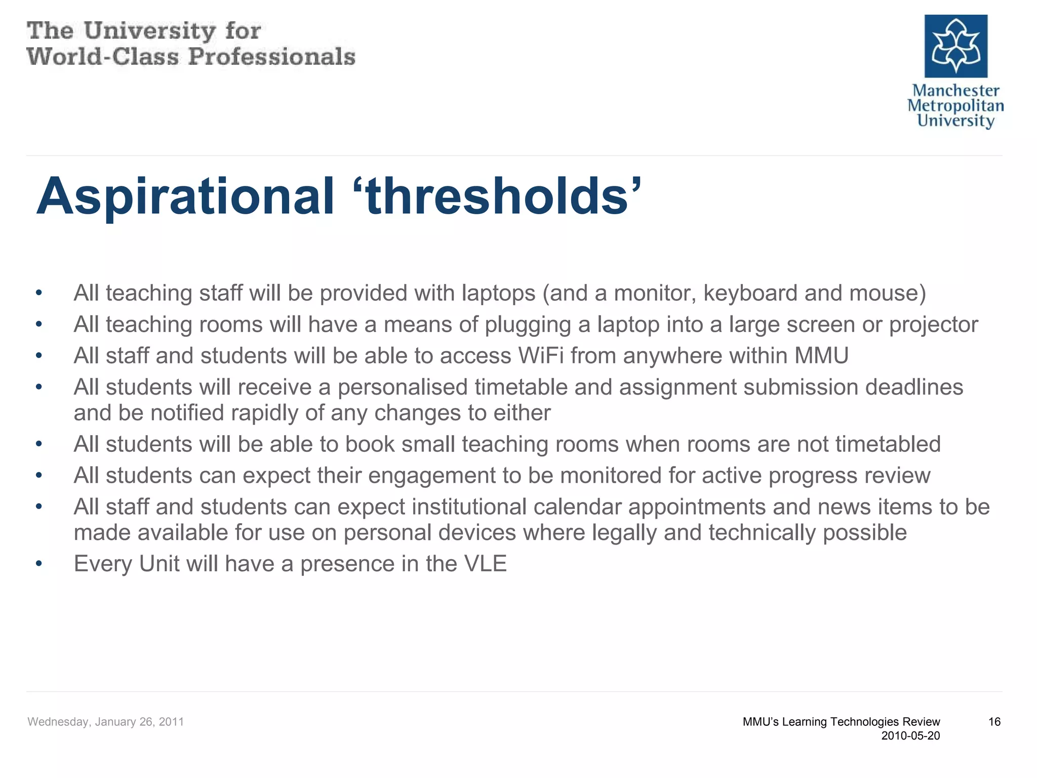 Aspirational ‘thresholds’ All teaching staff will be provided with laptops (and a monitor, keyboard and mouse)  All teaching rooms will have a means of plugging a laptop into a large screen or projector  All staff and students will be able to access WiFi from anywhere within MMU  All students will receive a personalised timetable and assignment submission deadlines and be notified rapidly of any changes to either  All students will be able to book small teaching rooms when rooms are not timetabled  All students can expect their engagement to be monitored for active progress review  All staff and students can expect institutional calendar appointments and news items to be made available for use on personal devices where legally and technically possible  Every Unit will have a presence in the VLE  Wednesday, January 26, 2011 MMU’s Learning Technologies Review 2010-05-20 