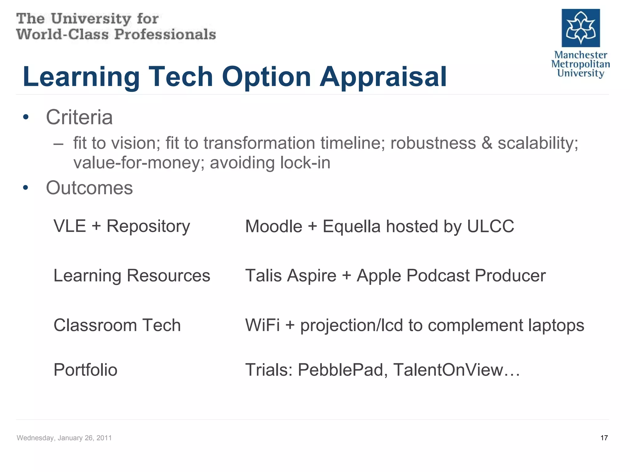 Learning Tech Option Appraisal Criteria fit to vision; fit to transformation timeline; robustness & scalability; value-for-money; avoiding lock-in Outcomes Wednesday, January 26, 2011 VLE + Repository Learning Resources Talis Aspire + Apple Podcast Producer Moodle + Equella hosted by ULCC Classroom Tech WiFi + projection/lcd to complement laptops Portfolio Trials: PebblePad, TalentOnView… 