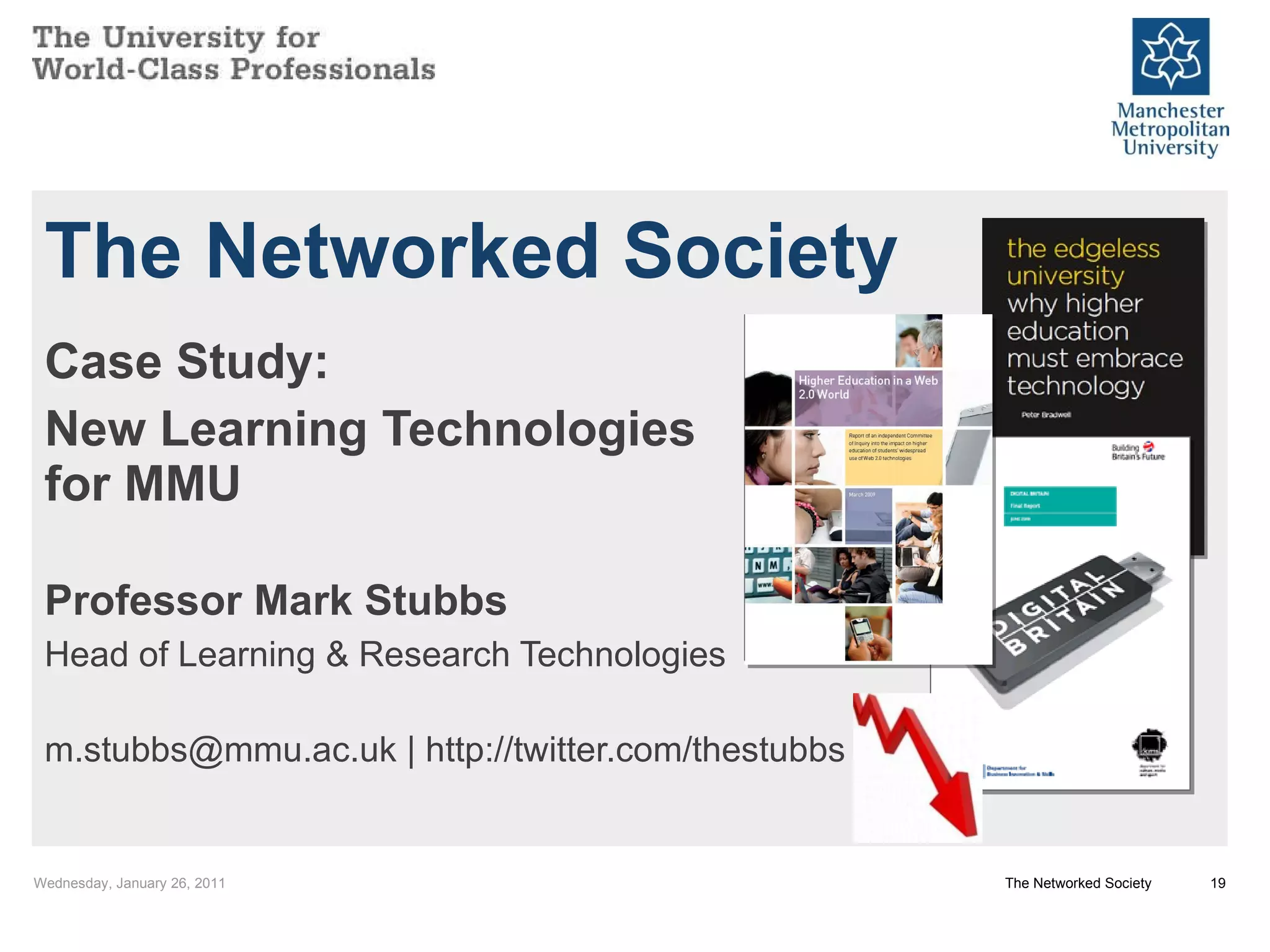 The Networked Society Case Study: New Learning Technologies for MMU Professor Mark Stubbs Head of Learning & Research Technologies m.stubbs@mmu.ac.uk | http://twitter.com/thestubbs Wednesday, January 26, 2011 The Networked Society 