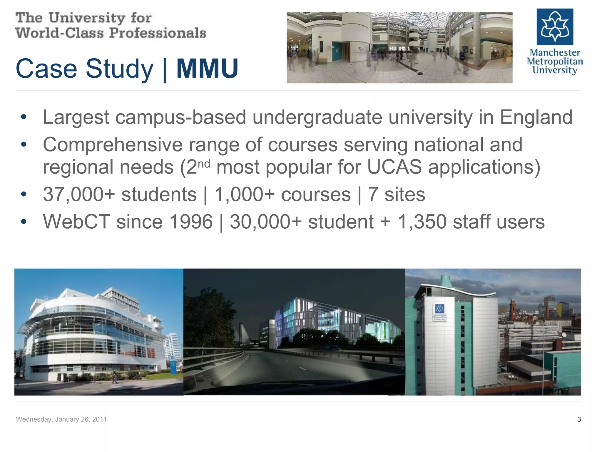 Case Study |  MMU Largest campus-based undergraduate university in England Comprehensive range of courses serving national and regional needs (2 nd  most popular for UCAS applications) 37,000+ students | 1,000+ courses | 7 sites WebCT since 1996 | 30,000+ student + 1,350 staff users Wednesday, January 26, 2011 