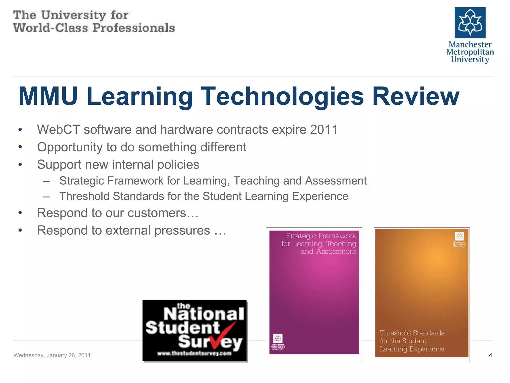 MMU Learning Technologies Review WebCT software and hardware contracts expire 2011 Opportunity to do something different Support new internal policies Strategic Framework for Learning, Teaching and Assessment Threshold Standards for the Student Learning Experience Respond to our customers… Respond to external pressures … Wednesday, January 26, 2011 