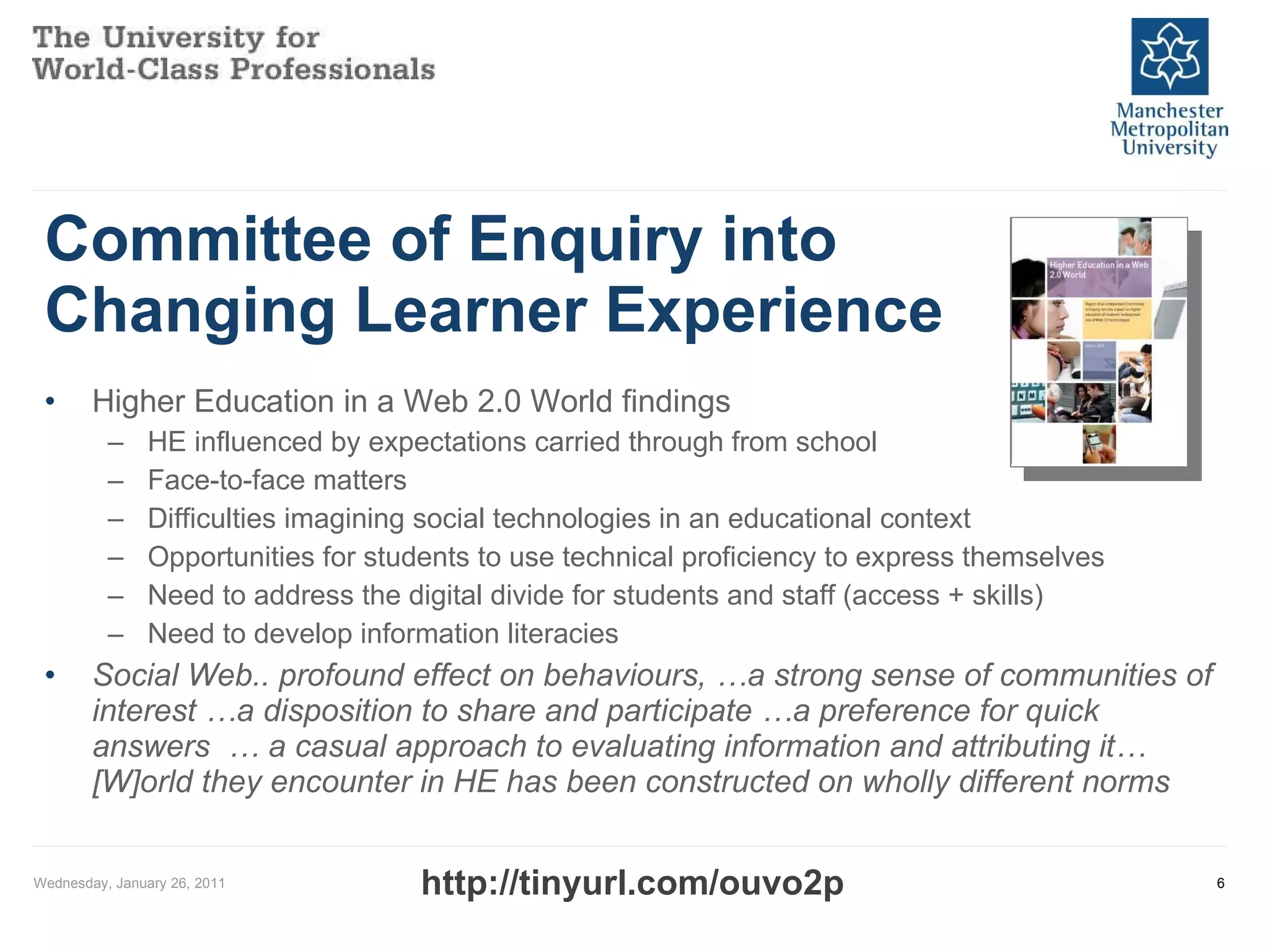 Committee of Enquiry into Changing Learner Experience  Higher Education in a Web 2.0 World findings HE influenced by expectations carried through from school Face-to-face matters Difficulties imagining social technologies in an educational context Opportunities for students to use technical proficiency to express themselves Need to address the digital divide for students and staff (access + skills) Need to develop information literacies Social Web.. profound effect on behaviours, …a strong sense of communities of interest …a disposition to share and participate …a preference for quick answers  … a casual approach to evaluating information and attributing it… [W]orld they encounter in HE has been constructed on wholly different norms Wednesday, January 26, 2011 http://tinyurl.com/ouvo2p 