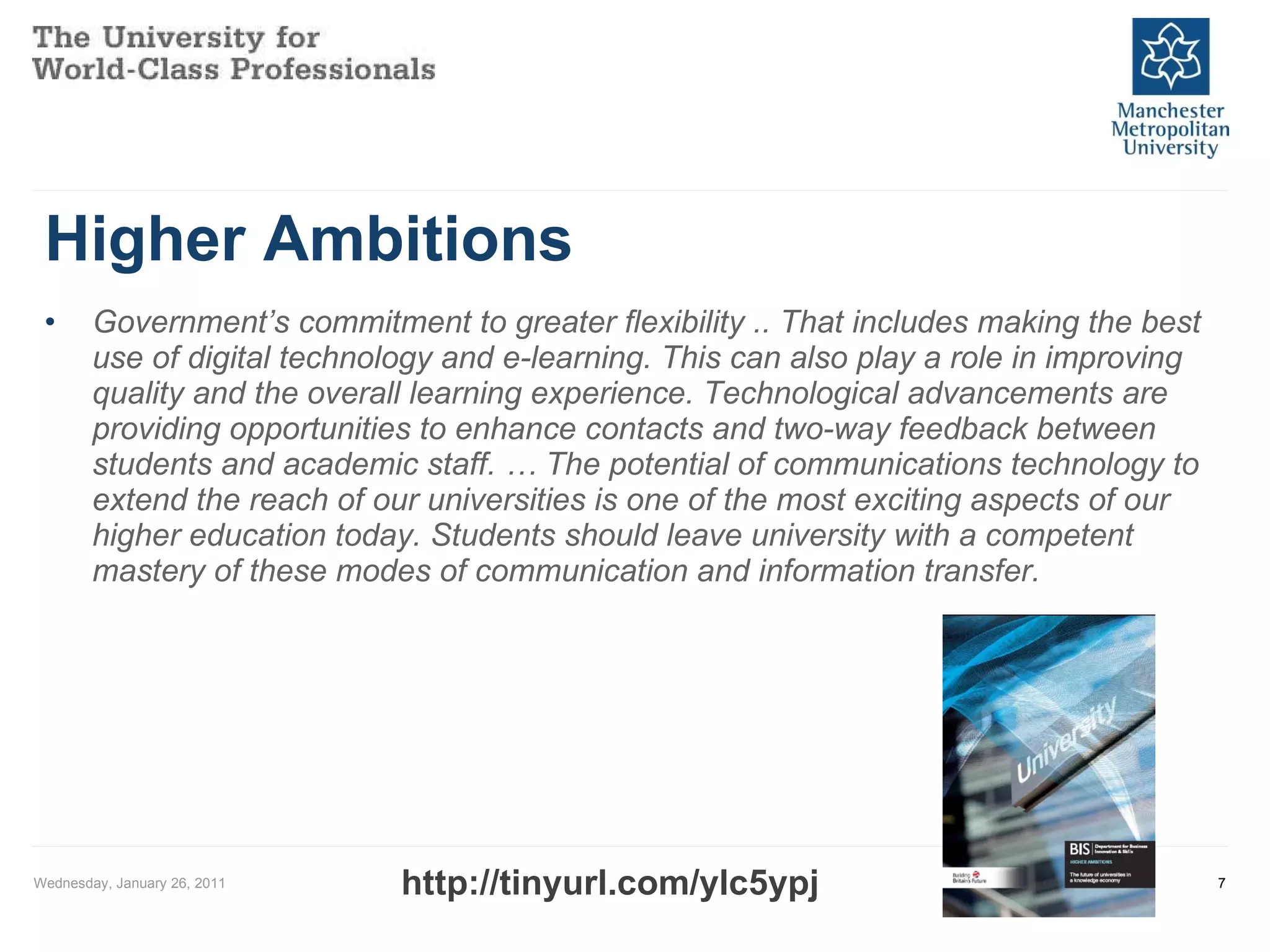 Higher Ambitions Government’s commitment to greater flexibility .. That includes making the best use of digital technology and e-learning. This can also play a role in improving quality and the overall learning experience. Technological advancements are providing opportunities to enhance contacts and two-way feedback between students and academic staff. … The potential of communications technology to extend the reach of our universities is one of the most exciting aspects of our higher education today. Students should leave university with a competent mastery of these modes of communication and information transfer. Wednesday, January 26, 2011 http://tinyurl.com/ylc5ypj 