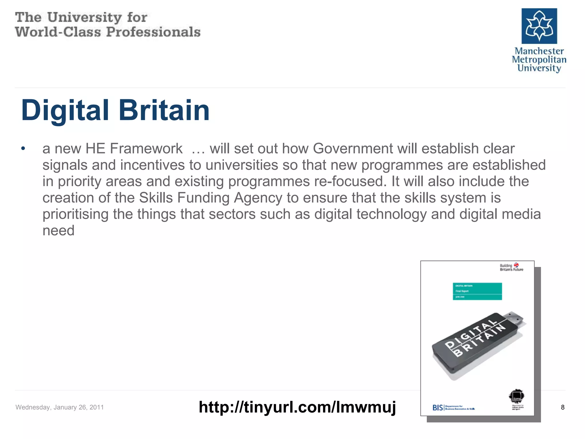 Digital Britain a new HE Framework  … will set out how Government will establish clear signals and incentives to universities so that new programmes are established in priority areas and existing programmes re-focused. It will also include the creation of the Skills Funding Agency to ensure that the skills system is prioritising the things that sectors such as digital technology and digital media need Wednesday, January 26, 2011 http://tinyurl.com/lmwmuj 