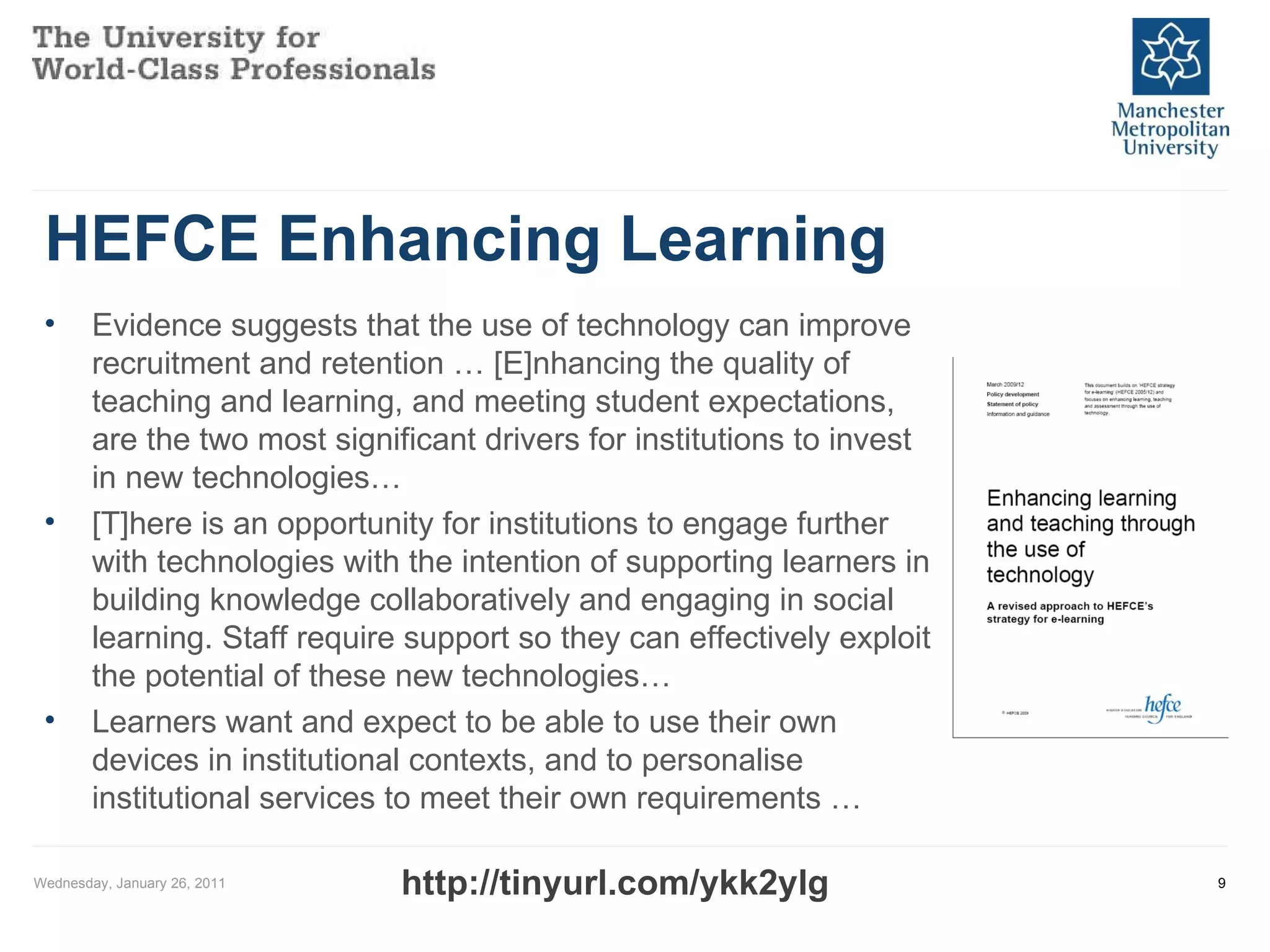 HEFCE Enhancing Learning  Wednesday, January 26, 2011 Evidence suggests that the use of technology can improve recruitment and retention … [E]nhancing the quality of teaching and learning, and meeting student expectations, are the two most significant drivers for institutions to invest in new technologies…  [T]here is an opportunity for institutions to engage further with technologies with the intention of supporting learners in building knowledge collaboratively and engaging in social learning. Staff require support so they can effectively exploit the potential of these new technologies… Learners want and expect to be able to use their own devices in institutional contexts, and to personalise institutional services to meet their own requirements … http://tinyurl.com/ykk2ylg 