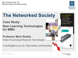 The Networked Society Case Study: New Learning Technologies for MMU Professor Mark Stubbs Head of Learning & Research Technologies m.stubbs@mmu.ac.uk | http://twitter.com/thestubbs Wednesday, January 26, 2011 The Networked Society 2009-06-30 