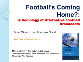 Football’s Coming
                           Home?:
       A Sociology of Alternative Football
                              Broadcasts

 Peter Millward and Matthew David

  Peter.Millward2@durham.ac.uk




Millward, P. (2011) The Global Football League:
Transnational Networks, Social Movements and Sport in the
New Media Age. Palgrave.
 