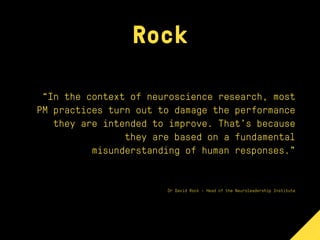 Rock
“In the context of neuroscience research, most
PM practices turn out to damage the performance
they are intended to improve. That’s because
they are based on a fundamental
misunderstanding of human responses.”
Dr David Rock - Head of the Neuroleadership Institute
 