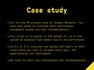 Case study
• You are the HR project team at Juniper Networks. You
have been asked to evaluate their performance
management system and make recommendations
• Your brief is to assist in the design of v.2 of the
system to maximise team member buy-in and performance
• In 2’s or 3’s, evaluate the system and report on both
areas where you feel it already works well, and
opportunities for improvement
• Be ready to share your evaluations and recommendations
 