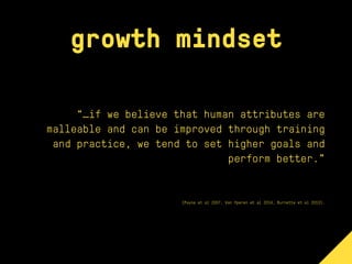 growth mindset
“…if we believe that human attributes are
malleable and can be improved through training
and practice, we tend to set higher goals and
perform better.”
(Payne et al 2007, Van Yperen et al 2014, Burnette et al 2013).
 