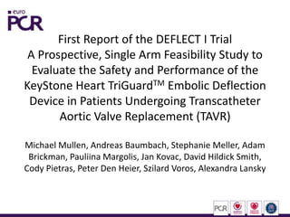First Report of the DEFLECT I Trial
A Prospective, Single Arm Feasibility Study to
Evaluate the Safety and Performance of the
KeyStone Heart TriGuardTM Embolic Deflection
Device in Patients Undergoing Transcatheter
Aortic Valve Replacement (TAVR)
Michael Mullen, Andreas Baumbach, Stephanie Meller, Adam
Brickman, Pauliina Margolis, Jan Kovac, David Hildick Smith,
Cody Pietras, Peter Den Heier, Szilard Voros, Alexandra Lansky
 