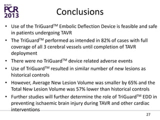 Conclusions
• Use of the TriGuardTM Embolic Deflection Device is feasible and safe
in patients undergoing TAVR
• The TriGuardTM performed as intended in 82% of cases with full
coverage of all 3 cerebral vessels until completion of TAVR
deployment
• There were no TriGuardTM device related adverse events
• Use of TriGuardTM resulted in similar number of new lesions as
historical controls
• However, Average New Lesion Volume was smaller by 65% and the
Total New Lesion Volume was 57% lower than historical controls
• Further studies will further determine the role of TriGuardTM EDD in
preventing ischaemic brain injury during TAVR and other cardiac
interventions
27
 