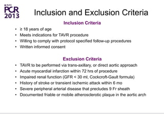 Inclusion Criteria
• ≥ 18 years of age
• Meets indications for TAVR procedure
• Willing to comply with protocol specified follow-up procedures
• Written informed consent
Exclusion Criteria
• TAVR to be performed via trans-axillary, or direct aortic approach
• Acute myocardial infarction within 72 hrs of procedure
• Impaired renal function (GFR < 30 ml, Cockcroft-Gault formula)
• History of stroke or transient ischemic attack within 6 mo
• Severe peripheral arterial disease that precludes 9 Fr sheath
• Documented friable or mobile atherosclerotic plaque in the aortic arch
Inclusion and Exclusion Criteria
 
