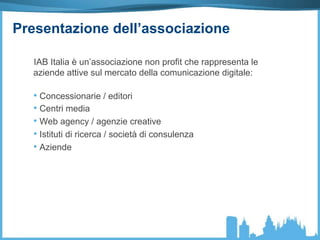 Presentazione dell’associazione
IAB Italia è un’associazione non profit che rappresenta le
aziende attive sul mercato della comunicazione digitale:
• Concessionarie / editori
• Centri media
• Web agency / agenzie creative
• Istituti di ricerca / società di consulenza
• Aziende
 