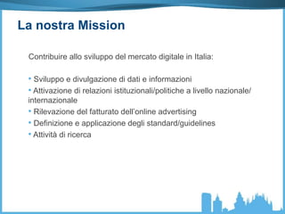 La nostra Mission
Contribuire allo sviluppo del mercato digitale in Italia:
• Sviluppo e divulgazione di dati e informazioni
• Attivazione di relazioni istituzionali/politiche a livello nazionale/
internazionale
• Rilevazione del fatturato dell’online advertising
• Definizione e applicazione degli standard/guidelines
• Attività di ricerca
 