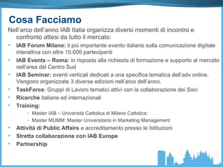 Cosa Facciamo
Nell’arco dell’anno IAB Italia organizza diversi momenti di incontro e
confronto attesi da tutto il mercato:
•  IAB Forum Milano: il più importante evento italiano sulla comunicazione digitale
interattiva con oltre 10.000 partecipanti
•  IAB Events – Roma: in risposta alla richiesta di formazione e supporto al mercato
nell’area del Centro Sud
•  IAB Seminar: eventi verticali dedicati a una specifica tematica dell’adv online.
Vengono organizzate 3 diverse edizioni nell’arco dell’anno.
•  TaskForce: Gruppi di Lavoro tematici attivi con la collaborazione dei Soci
•  Ricerche italiane ed internazionali
•  Training:
•  Master IAB – Università Cattolica di Milano Cattolica:
•  Master MUMM: Master Universitario in Marketing Management
•  Attività di Public Affairs e accreditamento presso le Istituzioni
•  Stretta collaborazione con IAB Europe
•  Partnership
 
