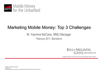 Marketing Mobile Money: Top 3 Challenges
                                                          M. Yasmina McCarty, MMU Manager
                                                                                   February 2011, Barcelona




                                                                                                              The MMU programme is funded by a grant from the Bill & Melinda Gates Foundation




Restricted - Confidential Information
© GSMA 2009
All GSMA meetings are conducted in full compliance with the GSMA’s anti-trust compliance policy
 