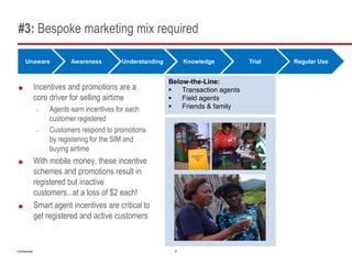 #3: Bespoke marketing mix required

      Unaware              Awareness       Understanding         Knowledge          Trial   Regular Use


                                                           Below-the-Line:
              Incentives and promotions are a                Transaction agents
               core driver for selling airtime                Field agents
               –    Agents earn incentives for each           Friends & family
                    customer registered
               –    Customers respond to promotions
                    by registering for the SIM and
                    buying airtime
              With mobile money, these incentive
               schemes and promotions result in
               registered but inactive
               customers...at a loss of $2 each!
              Smart agent incentives are critical to
               get registered and active customers


Confidential                                                 6
 