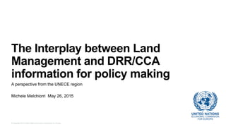 © Copyright 2015 United Nations Economic Commission for Europe.
The Interplay between Land
Management and DRR/CCA
information for policy making
A perspective from the UNECE region
Michele Melchiorri May 26, 2015
 