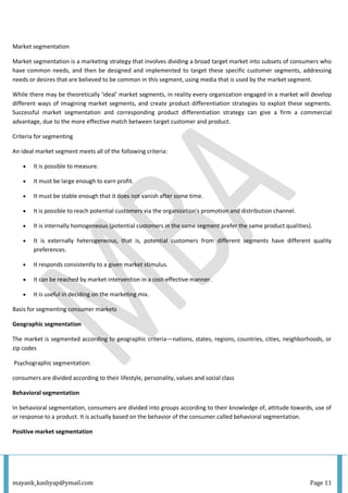 mayank_kashyap@ymail.com Page 11
Market segmentation
Market segmentation is a marketing strategy that involves dividing a broad target market into subsets of consumers who
have common needs, and then be designed and implemented to target these specific customer segments, addressing
needs or desires that are believed to be common in this segment, using media that is used by the market segment.
While there may be theoretically 'ideal' market segments, in reality every organization engaged in a market will develop
different ways of imagining market segments, and create product differentiation strategies to exploit these segments.
Successful market segmentation and corresponding product differentiation strategy can give a firm a commercial
advantage, due to the more effective match between target customer and product.
Criteria for segmenting
An ideal market segment meets all of the following criteria:
 It is possible to measure.
 It must be large enough to earn profit.
 It must be stable enough that it does not vanish after some time.
 It is possible to reach potential customers via the organization's promotion and distribution channel.
 It is internally homogeneous (potential customers in the same segment prefer the same product qualities).
 It is externally heterogeneous, that is, potential customers from different segments have different quality
preferences.
 It responds consistently to a given market stimulus.
 It can be reached by market intervention in a cost-effective manner.
 It is useful in deciding on the marketing mix.
Basis for segmenting consumer markets
Geographic segmentation
The market is segmented according to geographic criteria—nations, states, regions, countries, cities, neighborhoods, or
zip codes
Psychographic segmentation:
consumers are divided according to their lifestyle, personality, values and social class
Behavioral segmentation
In behavioral segmentation, consumers are divided into groups according to their knowledge of, attitude towards, use of
or response to a product. It is actually based on the behavior of the consumer.called behavioral segmentation.
Positive market segmentation
 