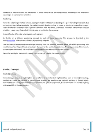 mayank_kashyap@ymail.com Page 13
marketing in these markets is not yet defined. To decide on the actual marketing strategy, knowledge of the differential
advantages of each segment is needed.
Positioning
When the list of target markets is made, a company might want to start on deciding on a good marketing mix directly. But
an important step before developing the marketing mix is deciding on how to create an identity or image of the product
in the mind of the customer. Every segment is different from the others, so different customers with different ideas of
what they expect from the product. In the process of positioning the company:
1. identifies the differential advantages in each segment
2. decides on a different positioning concept for each of these segments. This process is described at the
topic positioning, here different concepts of positioning are given.
The process-data model shows the concepts resulting from the different activities before and within positioning. The
model shows how the predefined concepts are the basis for the positioning statement. The analyses done of the market,
competitors and abilities of the company are necessary to create a good positioning statement.
When the positioning statement is created, one can start on creating the marketing mix.
Product Concepts
Product (business)
In marketing, a product is anything that can be offered to a market that might satisfy a want or need.[1] In retailing,
products are called merchandise. In manufacturing, products are bought as raw materials and sold as finished goods.
Commodities are usually raw materials such as metals and agricultural products, but a commodity can also be anything
widely available in the open market.
 