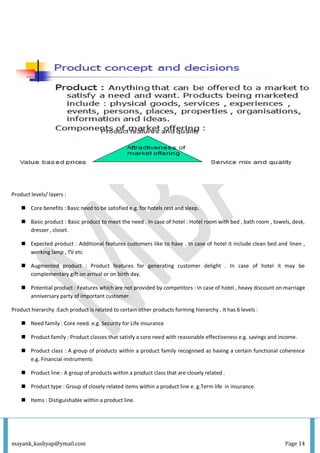 mayank_kashyap@ymail.com Page 14
Product levels/ layers :
 Core benefits : Basic need to be satisfied e.g. for hotels rest and sleep.
 Basic product : Basic product to meet the need . In case of hotel : Hotel room with bed , bath room , towels, desk,
dresser , closet.
 Expected product : Additional features customers like to have . In case of hotel it include clean bed and linen ,
working lamp , TV etc
 Augmented product : Product features for generating customer delight . In case of hotel it may be
complementary gift on arrival or on birth day.
 Potential product : Features which are not provided by competitors : In case of hotel , heavy discount on marriage
anniversary party of important customer.
Product hierarchy :Each product is related to certain other products forming hierarchy . It has 6 levels :
 Need family : Core need. e.g. Security for Life insurance
 Product family : Product classes that satisfy a core need with reasonable effectiveness e.g. savings and income.
 Product class : A group of products within a product family recognised as having a certain functional coherence
e.g. Financial instruments
 Product line : A group of products within a product class that are closely related .
 Product type : Group of closely related items within a product line e. g.Term life in insurance.
 Items : Distiguishable within a product line.
 