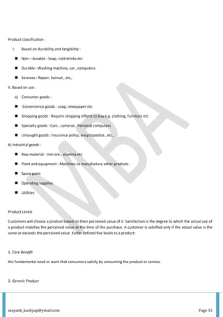 mayank_kashyap@ymail.com Page 15
Product classification :
I. Based on durability and tangibility :
 Non – durable : Soap, cold drinks etc
 Durable : Washing machine, car , computers
 Services : Repair, haircut , etc,.
II. Based on use :
a) Consumer goods :
 Convenience goods : soap, newspaper etc
 Shopping goods : Require shopping efforts to buy e.g. clothing, furniture etc
 Specialty goods : Cars , cameras , Personal computers
 Unsought goods : Insurance policy, encyclopedias , etc,.
b) Industrial goods :
 Raw material : Iron ore , alumina etc
 Plant and equipment : Machines to manufacture other products .
 Spare parts
 Operating supplies
 Utilities
Product Levels
Customers will choose a product based on their perceived value of it. Satisfaction is the degree to which the actual use of
a product matches the perceived value at the time of the purchase. A customer is satisfied only if the actual value is the
same or exceeds the perceived value. Kotler defined five levels to a product:
1. Core Benefit
the fundamental need or want that consumers satisfy by consuming the product or service.
2. Generic Product
 