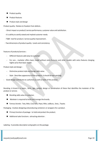 mayank_kashyap@ymail.com Page 18
 Product quality
 Product features
 Product style and design
Product quality : Relates to freedom from defects .
- Direct impact on product/ service performance, customer value and satisfaction.
- It is ability to satisfy stated and implied customer needs.
- TQM : tool for product / service quality improvement .
- Two dimensions of product quality : Levels and consistency
Features of products/services :
- Different features add value to customer.
- For cars , marketer offers basic model without extra features and other models with extra features charging
higher price than basic model.
Product style and design :
- Distinctive product style and design adds value.
- Style : Describes appearance of the product. It should be eye catching.
- Good design contributes to usefulness as well as looks of the product.
Branding :A brand is a name , term, sign, symbol, design or combination of these that identifies the marketer of the
product or service.
 Branding adds value to customer.
 Marketer is required to build and manage the brands.
 Famous brands : Tata, Nike, Coca-cola, Pepsi, Nike, cadbury , Sony , Toyota.
Packaging : Involves designing and producing containers or wrappers for a product.
 Primary function of package : to hold and protect the product.
 Additional sales functions : attracting attention .
Labeling : It provides description and graphic on the package.
 