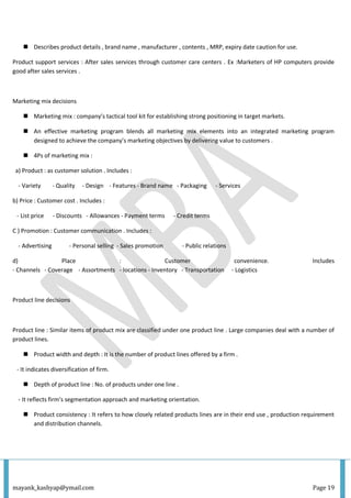 mayank_kashyap@ymail.com Page 19
 Describes product details , brand name , manufacturer , contents , MRP, expiry date caution for use.
Product support services : After sales services through customer care centers . Ex :Marketers of HP computers provide
good after sales services .
Marketing mix decisions
 Marketing mix : company’s tactical tool kit for establishing strong positioning in target markets.
 An effective marketing program blends all marketing mix elements into an integrated marketing program
designed to achieve the company’s marketing objectives by delivering value to customers .
 4Ps of marketing mix :
a) Product : as customer solution . Includes :
- Variety - Quality - Design - Features - Brand name - Packaging - Services
b) Price : Customer cost . Includes :
- List price - Discounts - Allowances - Payment terms - Credit terms
C ) Promotion : Customer communication . Includes :
- Advertising - Personal selling - Sales promotion - Public relations
d) Place : Customer convenience. Includes
- Channels - Coverage - Assortments - locations - Inventory - Transportation - Logistics
Product line decisions
Product line : Similar items of product mix are classified under one product line . Large companies deal with a number of
product lines.
 Product width and depth : It is the number of product lines offered by a firm .
- It indicates diversification of firm.
 Depth of product line : No. of products under one line .
- It reflects firm’s segmentation approach and marketing orientation.
 Product consistency : It refers to how closely related products lines are in their end use , production requirement
and distribution channels.
 