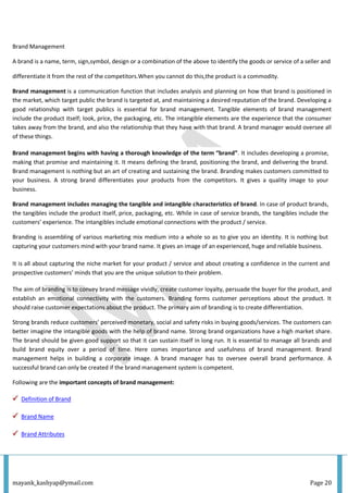 mayank_kashyap@ymail.com Page 20
Brand Management
A brand is a name, term, sign,symbol, design or a combination of the above to identify the goods or service of a seller and
differentiate it from the rest of the competitors.When you cannot do this,the product is a commodity.
Brand management is a communication function that includes analysis and planning on how that brand is positioned in
the market, which target public the brand is targeted at, and maintaining a desired reputation of the brand. Developing a
good relationship with target publics is essential for brand management. Tangible elements of brand management
include the product itself; look, price, the packaging, etc. The intangible elements are the experience that the consumer
takes away from the brand, and also the relationship that they have with that brand. A brand manager would oversee all
of these things.
Brand management begins with having a thorough knowledge of the term “brand”. It includes developing a promise,
making that promise and maintaining it. It means defining the brand, positioning the brand, and delivering the brand.
Brand management is nothing but an art of creating and sustaining the brand. Branding makes customers committed to
your business. A strong brand differentiates your products from the competitors. It gives a quality image to your
business.
Brand management includes managing the tangible and intangible characteristics of brand. In case of product brands,
the tangibles include the product itself, price, packaging, etc. While in case of service brands, the tangibles include the
customers’ experience. The intangibles include emotional connections with the product / service.
Branding is assembling of various marketing mix medium into a whole so as to give you an identity. It is nothing but
capturing your customers mind with your brand name. It gives an image of an experienced, huge and reliable business.
It is all about capturing the niche market for your product / service and about creating a confidence in the current and
prospective customers’ minds that you are the unique solution to their problem.
The aim of branding is to convey brand message vividly, create customer loyalty, persuade the buyer for the product, and
establish an emotional connectivity with the customers. Branding forms customer perceptions about the product. It
should raise customer expectations about the product. The primary aim of branding is to create differentiation.
Strong brands reduce customers’ perceived monetary, social and safety risks in buying goods/services. The customers can
better imagine the intangible goods with the help of brand name. Strong brand organizations have a high market share.
The brand should be given good support so that it can sustain itself in long run. It is essential to manage all brands and
build brand equity over a period of time. Here comes importance and usefulness of brand management. Brand
management helps in building a corporate image. A brand manager has to oversee overall brand performance. A
successful brand can only be created if the brand management system is competent.
Following are the important concepts of brand management:
Definition of Brand
Brand Name
Brand Attributes
 