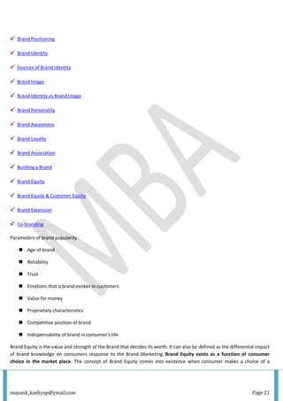 mayank_kashyap@ymail.com Page 21
Brand Positioning
Brand Identity
Sources of Brand Identity
Brand Image
Brand Identity vs Brand Image
Brand Personality
Brand Awareness
Brand Loyalty
Brand Association
Building a Brand
Brand Equity
Brand Equity & Customer Equity
Brand Extension
Co-branding
Parameters of brand popularity :
 Age of brand
 Reliability
 Trust
 Emotions that a brand evokes in customers
 Value for money
 Proprietary characteristics
 Competitive position of brand
 Indispensability of brand in consumer’s life
Brand Equity is the value and strength of the Brand that decides its worth. It can also be defined as the differential impact
of brand knowledge on consumers response to the Brand Marketing. Brand Equity exists as a function of consumer
choice in the market place. The concept of Brand Equity comes into existence when consumer makes a choice of a
 