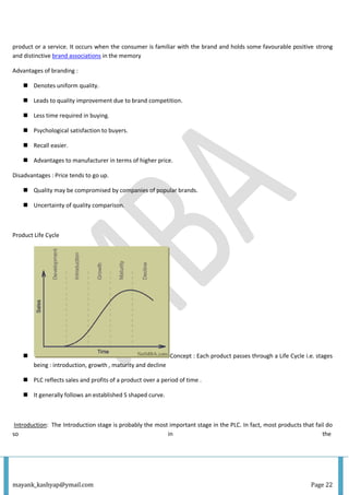 mayank_kashyap@ymail.com Page 22
product or a service. It occurs when the consumer is familiar with the brand and holds some favourable positive strong
and distinctive brand associations in the memory
Advantages of branding :
 Denotes uniform quality.
 Leads to quality improvement due to brand competition.
 Less time required in buying.
 Psychological satisfaction to buyers.
 Recall easier.
 Advantages to manufacturer in terms of higher price.
Disadvantages : Price tends to go up.
 Quality may be compromised by companies of popular brands.
 Uncertainty of quality comparison.
Product Life Cycle
 Concept : Each product passes through a Life Cycle i.e. stages
being : introduction, growth , maturity and decline
 PLC reflects sales and profits of a product over a period of time .
 It generally follows an established S shaped curve.
Introduction: The Introduction stage is probably the most important stage in the PLC. In fact, most products that fail do
so in the
 
