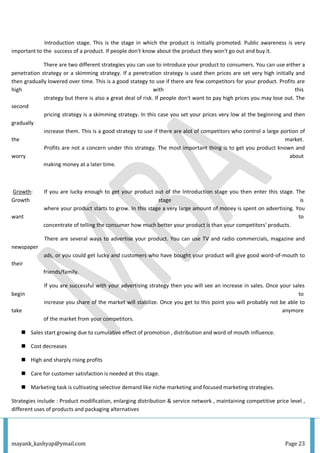 mayank_kashyap@ymail.com Page 23
Introduction stage. This is the stage in which the product is initially promoted. Public awareness is very
important to the success of a product. If people don't know about the product they won't go out and buy it.
There are two different strategies you can use to introduce your product to consumers. You can use either a
penetration strategy or a skimming strategy. If a penetration strategy is used then prices are set very high initially and
then gradually lowered over time. This is a good stategy to use if there are few competitors for your product. Profits are
high with this
strategy but there is also a great deal of risk. If people don't want to pay high prices you may lose out. The
second
pricing strategy is a skimming strategy. In this case you set your prices very low at the beginning and then
gradually
increase them. This is a good strategy to use if there are alot of competitors who control a large portion of
the market.
Profits are not a concern under this strategy. The most important thing is to get you product known and
worry about
making money at a later time.
Growth: If you are lucky enough to get your product out of the Introduction stage you then enter this stage. The
Growth stage is
where your product starts to grow. In this stage a very large amount of money is spent on advertising. You
want to
concentrate of telling the consumer how much better your product is than your competitors' products.
There are several ways to advertise your product. You can use TV and radio commercials, magazine and
newspaper
ads, or you could get lucky and customers who have bought your product will give good word-of-mouth to
their
friends/family.
If you are successful with your advertising strategy then you will see an increase in sales. Once your sales
begin to
increase you share of the market will stabilize. Once you get to this point you will probably not be able to
take anymore
of the market from your competitors.
 Sales start growing due to cumulative effect of promotion , distribution and word of mouth influence.
 Cost decreases
 High and sharply rising profits
 Care for customer satisfaction is needed at this stage.
 Marketing task is cultivating selective demand like niche marketing and focused marketing strategies.
Strategies include : Product modification, enlarging distribution & service network , maintaining competitive price level ,
different uses of products and packaging alternatives
 