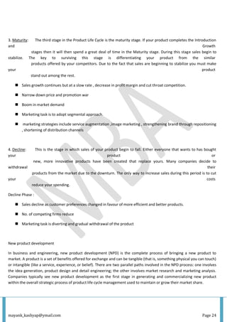 mayank_kashyap@ymail.com Page 24
3. Maturity: The third stage in the Product Life Cycle is the maturity stage. If your product completes the Introduction
and Growth
stages then it will then spend a great deal of time in the Maturity stage. During this stage sales begin to
stabilize. The key to surviving this stage is differentiating your product from the similar
products offered by your competitors. Due to the fact that sales are beginning to stabilize you must make
your product
stand out among the rest.
 Sales growth continues but at a slow rate , decrease in profit margin and cut throat competition.
 Narrow down price and promotion war
 Boom in market demand
 Marketing task is to adopt segmental approach.
 marketing strategies include service augmentation ,image marketing , strengthening brand through repositioning
, shortening of distribution channels
4. Decline: This is the stage in which sales of your product begin to fall. Either everyone that wants to has bought
your product or
new, more innovative products have been created that replace yours. Many companies decide to
withdrawal their
products from the market due to the downturn. The only way to increase sales during this period is to cut
your costs
reduce your spending.
Decline Phase :
 Sales decline as customer preferences changed in favour of more efficient and better products.
 No. of competing firms reduce
 Marketing task is diverting and gradual withdrawal of the product
New product development
In business and engineering, new product development (NPD) is the complete process of bringing a new product to
market. A product is a set of benefits offered for exchange and can be tangible (that is, something physical you can touch)
or intangible (like a service, experience, or belief). There are two parallel paths involved in the NPD process: one involves
the idea generation, product design and detail engineering; the other involves market research and marketing analysis.
Companies typically see new product development as the first stage in generating and commercializing new product
within the overall strategic process of product life cycle management used to maintain or grow their market share.
 