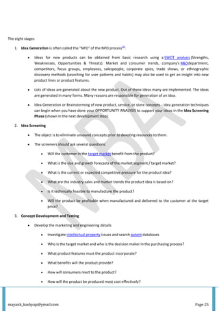mayank_kashyap@ymail.com Page 25
The eight stages
1. Idea Generation is often called the "NPD" of the NPD process[1]
.
 Ideas for new products can be obtained from basic research using a SWOT analysis (Strengths,
Weaknesses, Opportunities & Threats). Market and consumer trends, company's R&Ddepartment,
competitors, focus groups, employees, salespeople, corporate spies, trade shows, or ethnographic
discovery methods (searching for user patterns and habits) may also be used to get an insight into new
product lines or product features.
 Lots of ideas are generated about the new product. Out of these ideas many are implemented. The ideas
are generated in many forms. Many reasons are responsible for generation of an idea.
 Idea Generation or Brainstorming of new product, service, or store concepts - idea generation techniques
can begin when you have done your OPPORTUNITY ANALYSIS to support your ideas in the Idea Screening
Phase (shown in the next development step).
2. Idea Screening
 The object is to eliminate unsound concepts prior to devoting resources to them.
 The screeners should ask several questions:
 Will the customer in the target market benefit from the product?
 What is the size and growth forecasts of the market segment / target market?
 What is the current or expected competitive pressure for the product idea?
 What are the industry sales and market trends the product idea is based on?
 Is it technically feasible to manufacture the product?
 Will the product be profitable when manufactured and delivered to the customer at the target
price?
3. Concept Development and Testing
 Develop the marketing and engineering details
 Investigate intellectual property issues and search patent databases
 Who is the target market and who is the decision maker in the purchasing process?
 What product features must the product incorporate?
 What benefits will the product provide?
 How will consumers react to the product?
 How will the product be produced most cost effectively?
 