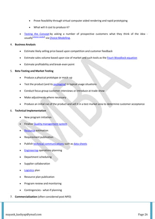 mayank_kashyap@ymail.com Page 26
 Prove feasibility through virtual computer aided rendering and rapid prototyping
 What will it cost to produce it?
 Testing the Concept by asking a number of prospective customers what they think of the idea -
usually[citation needed]
via Choice Modelling.
4. Business Analysis
 Estimate likely selling price based upon competition and customer feedback
 Estimate sales volume based upon size of market and such tools as the Fourt-Woodlock equation
 Estimate profitability and break-even point
5. Beta Testing and Market Testing
 Produce a physical prototype or mock-up
 Test the product (and its packaging) in typical usage situations
 Conduct focus group customer interviews or introduce at trade show
 Make adjustments where necessary
 Produce an initial run of the product and sell it in a test market area to determine customer acceptance
6. Technical Implementation
 New program initiation
 Finalize Quality management system
 Resource estimation
 Requirement publication
 Publish technical communications such as data sheets
 Engineering operations planning
 Department scheduling
 Supplier collaboration
 Logistics plan
 Resource plan publication
 Program review and monitoring
 Contingencies - what-if planning
7. Commercialization (often considered post-NPD)
 
