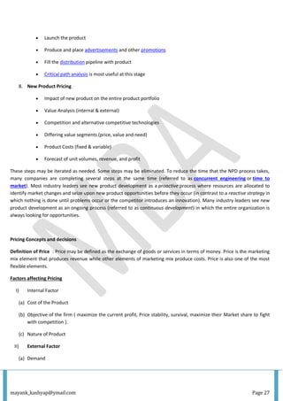 mayank_kashyap@ymail.com Page 27
 Launch the product
 Produce and place advertisements and other promotions
 Fill the distribution pipeline with product
 Critical path analysis is most useful at this stage
8. New Product Pricing
 Impact of new product on the entire product portfolio
 Value Analysis (internal & external)
 Competition and alternative competitive technologies
 Differing value segments (price, value and need)
 Product Costs (fixed & variable)
 Forecast of unit volumes, revenue, and profit
These steps may be iterated as needed. Some steps may be eliminated. To reduce the time that the NPD process takes,
many companies are completing several steps at the same time (referred to as concurrent engineering or time to
market). Most industry leaders see new product development as a proactive process where resources are allocated to
identify market changes and seize upon new product opportunities before they occur (in contrast to a reactive strategy in
which nothing is done until problems occur or the competitor introduces an innovation). Many industry leaders see new
product development as an ongoing process (referred to as continuous development) in which the entire organization is
always looking for opportunities.
Pricing Concepts and decisions
Definition of Price : Price may be defined as the exchange of goods or services in terms of money. Price is the marketing
mix element that produces revenue while other elements of marketing mix produce costs. Price is also one of the most
flexible elements.
Factors affecting Pricing
I) Internal Factor
(a) Cost of the Product
(b) Objective of the firm ( maximize the current profit, Price stability, survival, maximize their Market share to fight
with competition ).
(c) Nature of Product
II) External Factor
(a) Demand
 